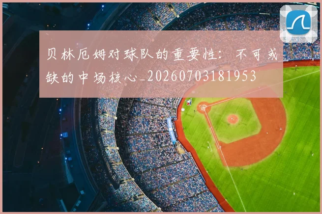 贝林厄姆对球队的重要性:不可或缺的中场核心_20260703181953