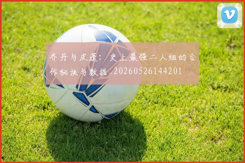 乔丹与皮蓬：史上最强二人组的合作秘诀与数据_20260526144201