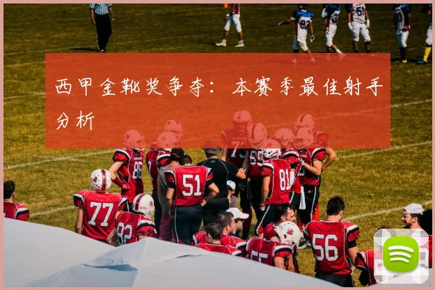 西甲金靴奖争夺:本赛季最佳射手分析