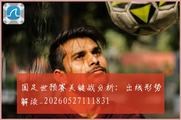 国足世预赛关键战分析：出线形势解读_20260527111831