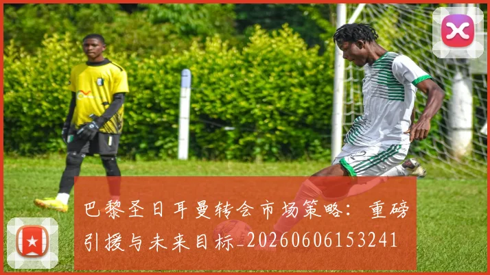 巴黎圣日耳曼转会市场策略:重磅引援与未来目标_20260606153241