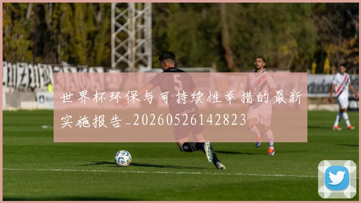 世界杯环保与可持续性举措的最新实施报告_20260526142823