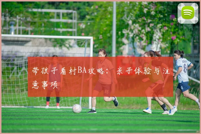 带孩子看村BA攻略：亲子体验与注意事项