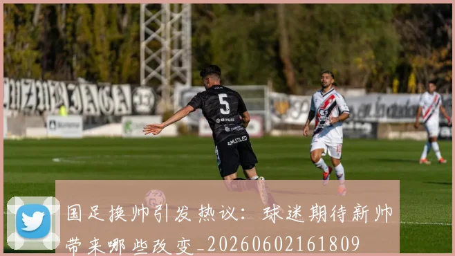 国足换帅引发热议：球迷期待新帅带来哪些改变_20260602161809