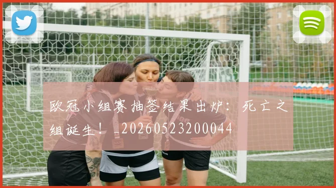 欧冠小组赛抽签结果出炉:死亡之组诞生!_20260523200044