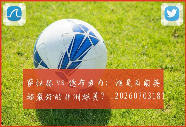 萨拉赫 vs 德布劳内：谁是目前英超最好的非洲球员？_20260703181815