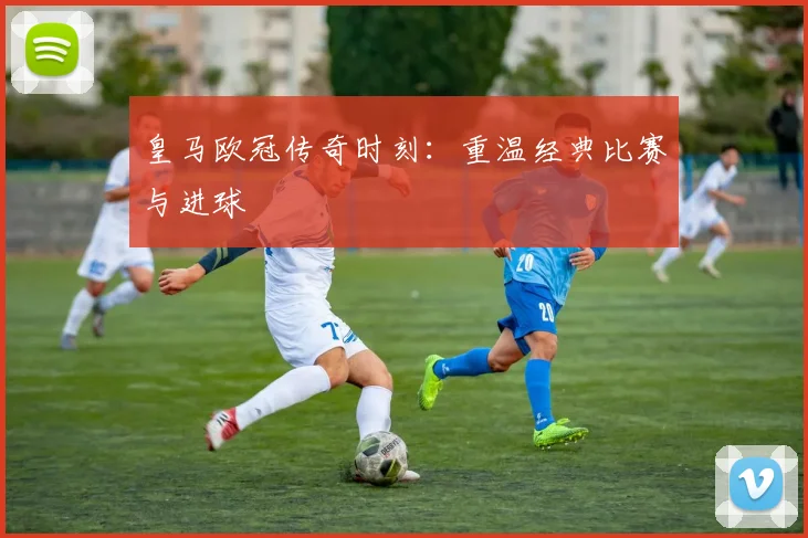 皇马欧冠传奇时刻:重温经典比赛与进球