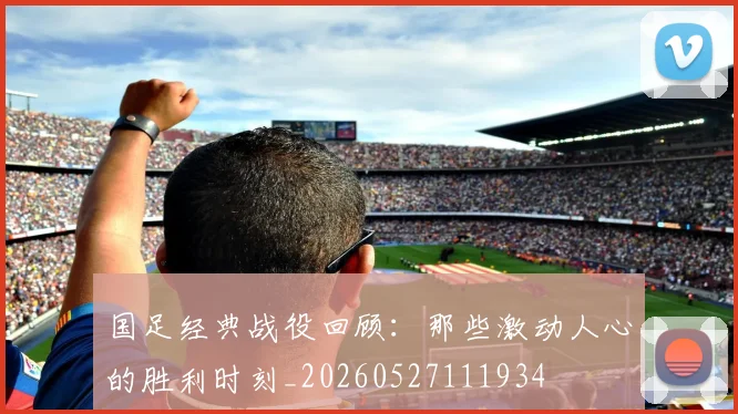 国足经典战役回顾:那些激动人心的胜利时刻_20260527111934