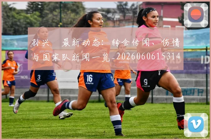 孙兴慜最新动态:转会传闻、伤情与国家队新闻一览_20260606153148