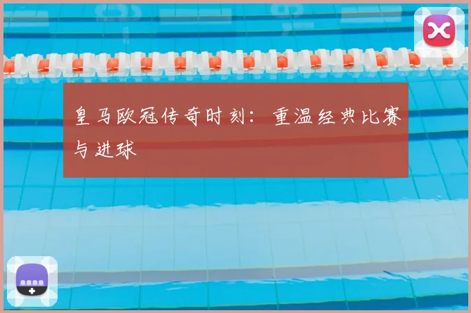 皇马欧冠传奇时刻:重温经典比赛与进球